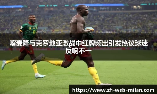 喀麦隆与克罗地亚激战中红牌频出引发热议球迷反响不一